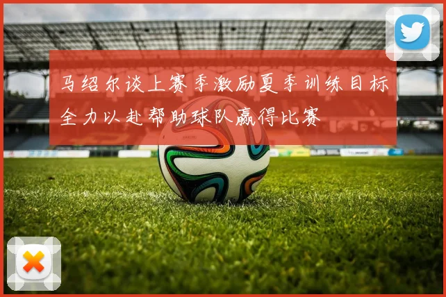 马绍尔谈上赛季激励夏季训练目标全力以赴帮助球队赢得比赛