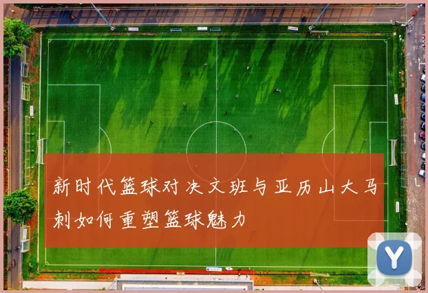 新时代篮球对决文班与亚历山大马刺如何重塑篮球魅力