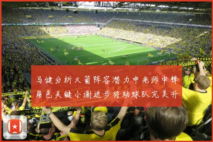 马健分析火箭阵容潜力申老师中锋角色关键小谢进步将助球队完美升级