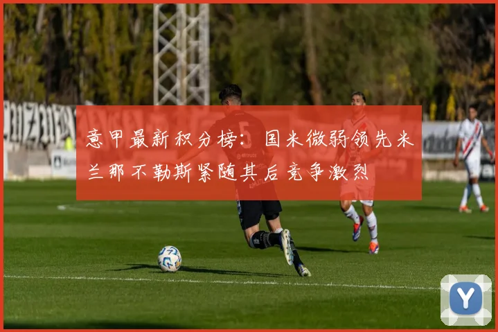 意甲最新积分榜：国米微弱领先米兰那不勒斯紧随其后竞争激烈