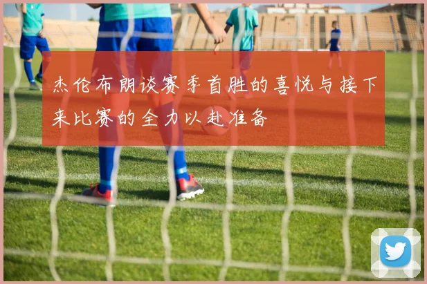 杰伦布朗谈赛季首胜的喜悦与接下来比赛的全力以赴准备