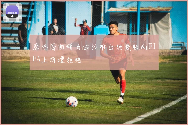 摩洛哥阻碍马兹拉维出场曼联向FIFA上诉遭拒绝