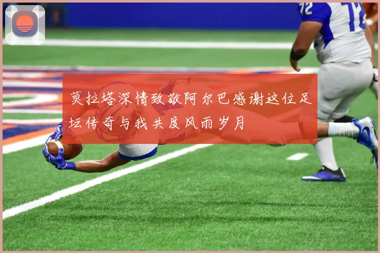 莫拉塔深情致敬阿尔巴感谢这位足坛传奇与我共度风雨岁月