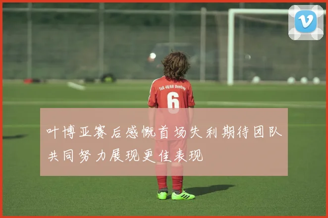 叶博亚赛后感慨首场失利期待团队共同努力展现更佳表现