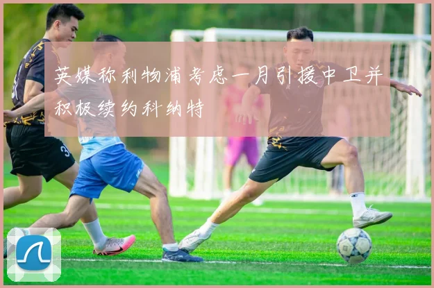 英媒称利物浦考虑一月引援中卫并积极续约科纳特