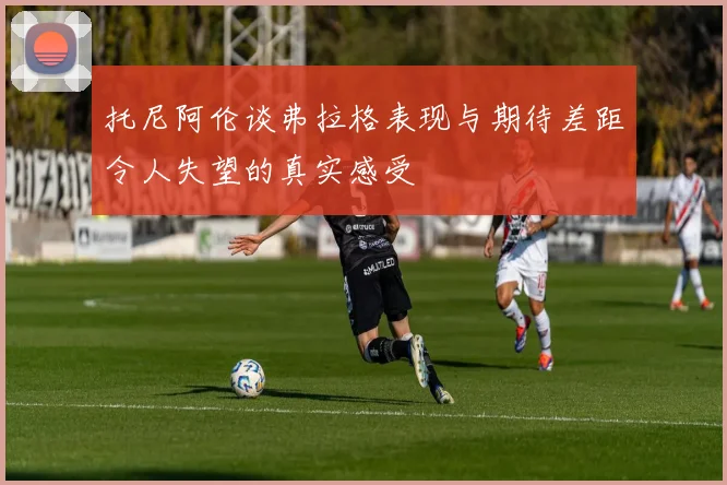 托尼阿伦谈弗拉格表现与期待差距令人失望的真实感受