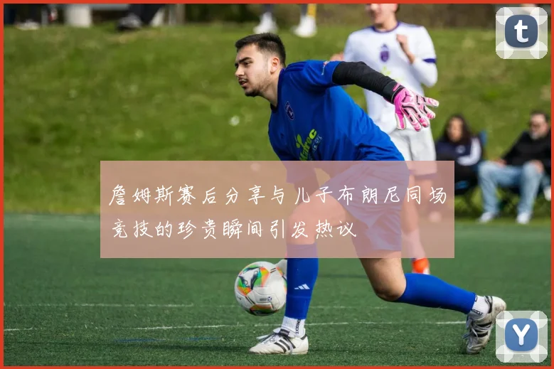 詹姆斯赛后分享与儿子布朗尼同场竞技的珍贵瞬间引发热议