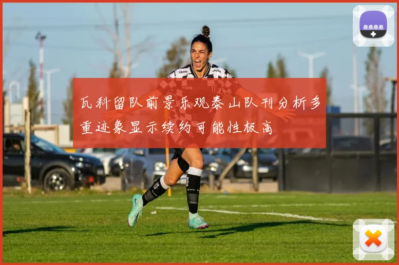 瓦科留队前景乐观泰山队刊分析多重迹象显示续约可能性极高