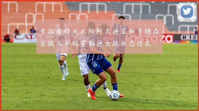 开拓者对决太阳阿夫迪亚和亨德森出战几率低霍勒迪出战状态待定