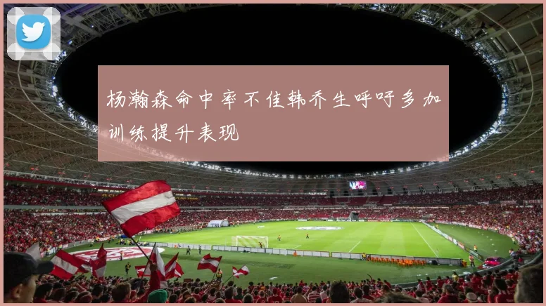 杨瀚森命中率不佳韩乔生呼吁多加训练提升表现