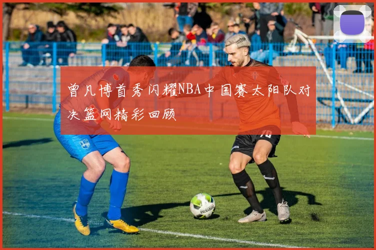 曾凡博首秀闪耀NBA中国赛太阳队对决篮网精彩回顾