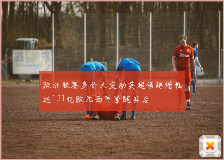 欧洲联赛身价大变动英超领跑增幅达131亿欧元西甲紧随其后
