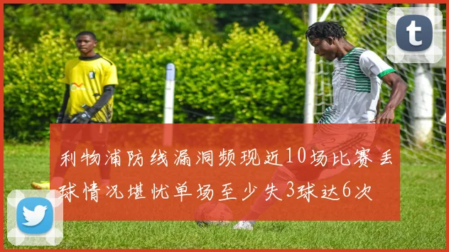 利物浦防线漏洞频现近10场比赛丢球情况堪忧单场至少失3球达6次