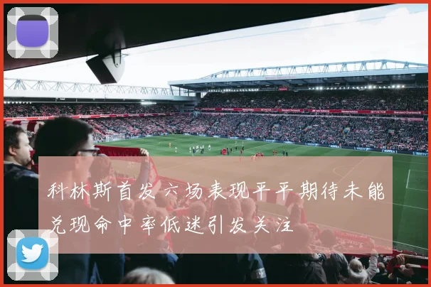 科林斯首发六场表现平平期待未能兑现命中率低迷引发关注