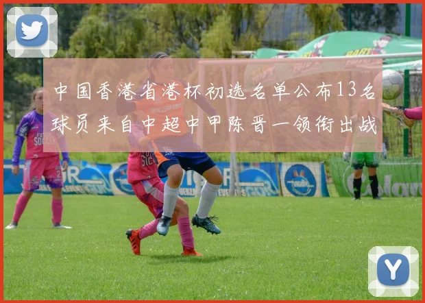 中国香港省港杯初选名单公布13名球员来自中超中甲陈晋一领衔出战