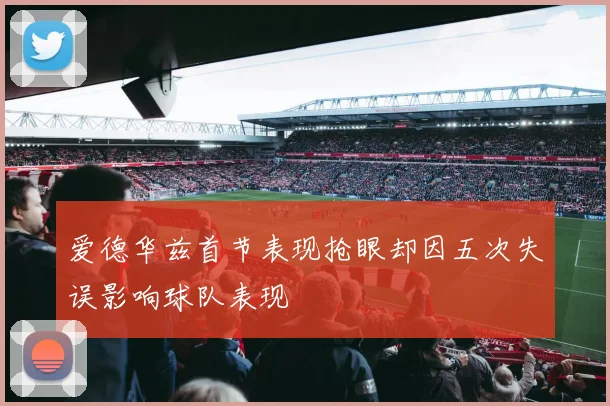 爱德华兹首节表现抢眼却因五次失误影响球队表现