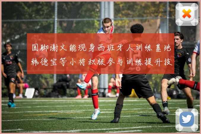 国脚谢文能现身西班牙人训练基地韩德宝等小将积极参与训练提升技艺