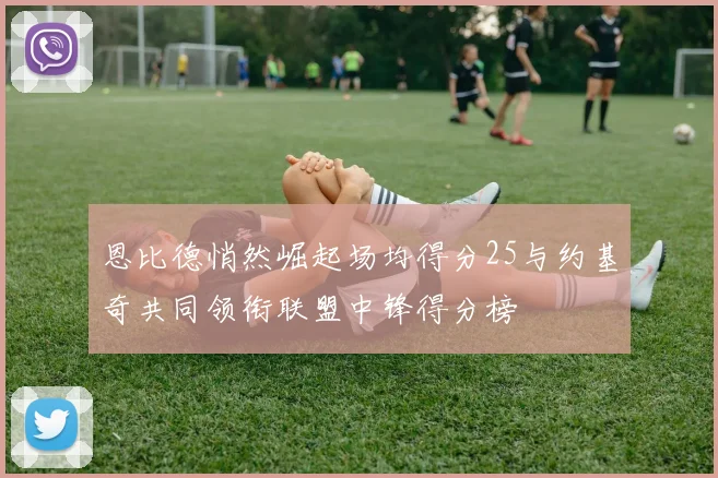 恩比德悄然崛起场均得分25与约基奇共同领衔联盟中锋得分榜