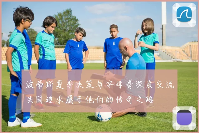 波蒂斯夏季决策与字母哥深度交流共同追求属于他们的传奇之路