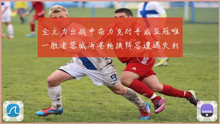 全主力出战申花力克对手成亚冠唯一胜者蓉城海港轮换阵容遭遇失利
