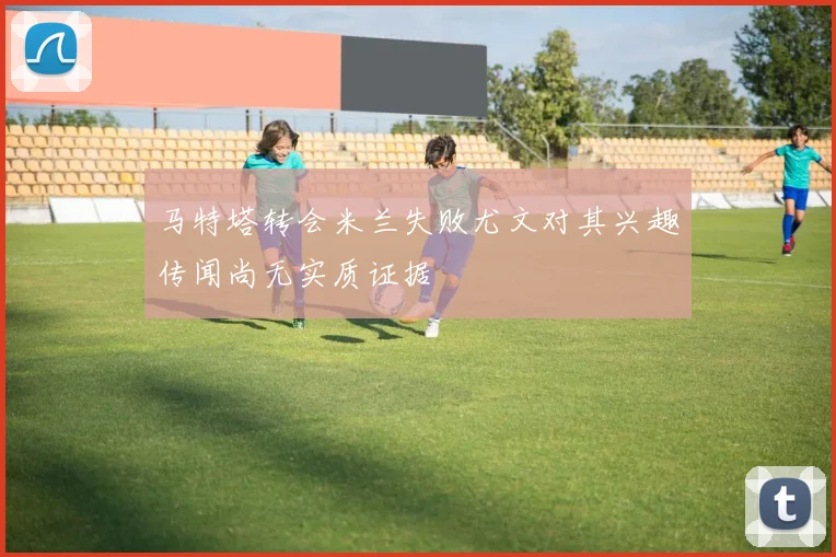 马特塔转会米兰失败尤文对其兴趣传闻尚无实质证据