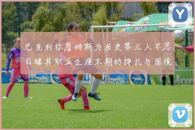 巴克利称詹姆斯为历史第三人不忍目睹其职业生涯末期的挣扎与困境