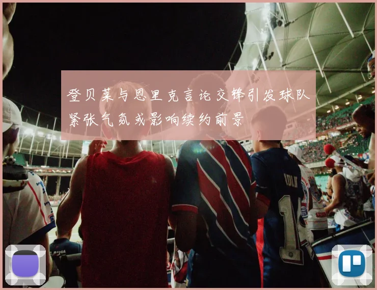 登贝莱与恩里克言论交锋引发球队紧张气氛或影响续约前景