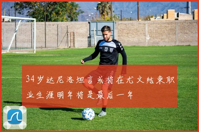 34岁达尼洛坦言或将在尤文结束职业生涯明年将是最后一年