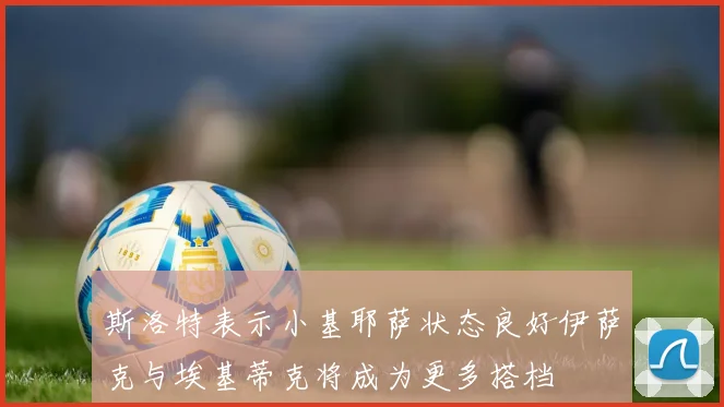 斯洛特表示小基耶萨状态良好伊萨克与埃基蒂克将成为更多搭档