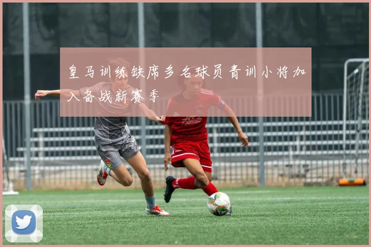 皇马训练缺席多名球员青训小将加入备战新赛季