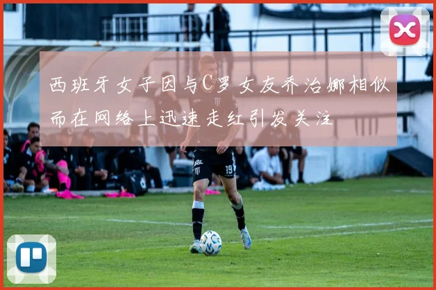 西班牙女子因与C罗女友乔治娜相似而在网络上迅速走红引发关注