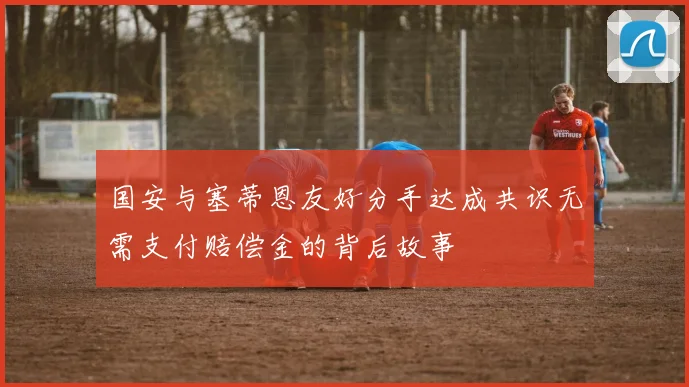 国安与塞蒂恩友好分手达成共识无需支付赔偿金的背后故事