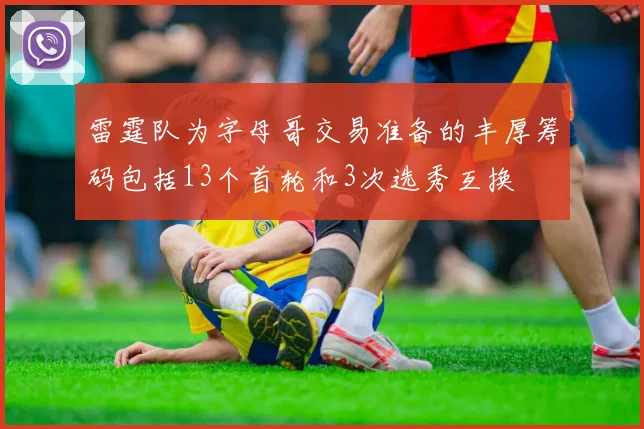雷霆队为字母哥交易准备的丰厚筹码包括13个首轮和3次选秀互换