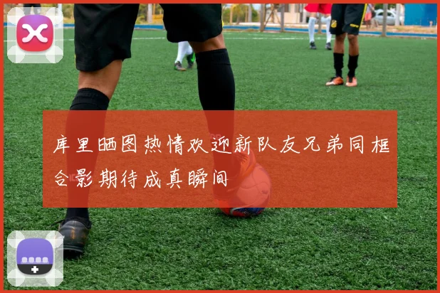 库里晒图热情欢迎新队友兄弟同框合影期待成真瞬间