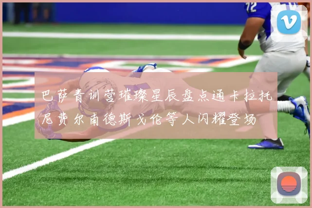 巴萨青训营璀璨星辰盘点通卡拉托尼费尔南德斯戈伦等人闪耀登场