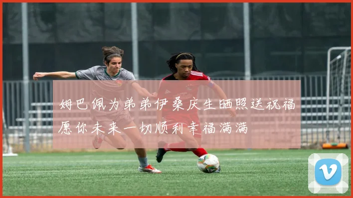 姆巴佩为弟弟伊桑庆生晒照送祝福愿你未来一切顺利幸福满满