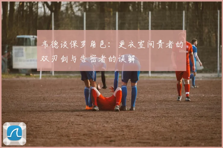 韦德谈保罗角色：更衣室问责者的双刃剑与告密者的误解