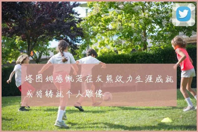 塔图姆感慨若在灰熊效力生涯成就或将铸就个人雕像