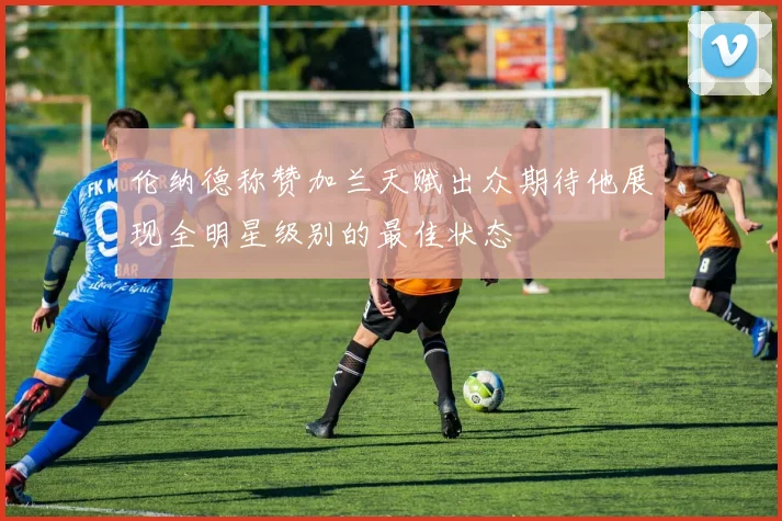 伦纳德称赞加兰天赋出众期待他展现全明星级别的最佳状态