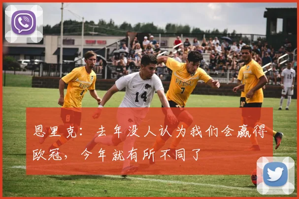 恩里克：去年没人认为我们会赢得欧冠，今年就有所不同了