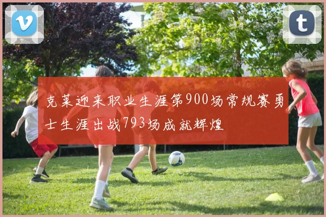 克莱迎来职业生涯第900场常规赛勇士生涯出战793场成就辉煌