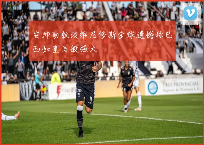 安帅助教谈维尼修斯金球遗憾称巴西如皇马般强大